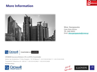 More Information
29
CROMAR Insurance Brokers LTD, LLOYD's Coverholder
Athens, Ag. Konstantinou 17 & Ag. Anargiron - 151 24 Marousi Τ: +30 210 80 28 946-7, F: +30 210 80 29 055
Thessaloniki, Politechniou 24 – 546 25, T: +30 2310 50 2506, F: +30 2310 52 6028
http://www.cromar.gr
Nikos Georgopoulos
Cyber Risks Advisor
TEL. 6948 365033
Email: nikos.georgopoulos@cromar.gr
 