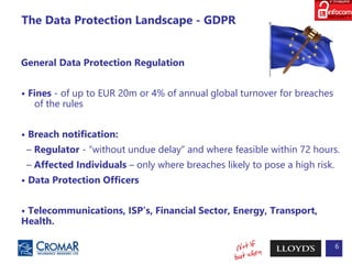 6
The Data Protection Landscape - GDPR
General Data Protection Regulation
• Fines - of up to EUR 20m or 4% of annual global turnover for breaches
of the rules
• Breach notification:
– Regulator - “without undue delay” and where feasible within 72 hours.
– Affected Individuals – only where breaches likely to pose a high risk.
• Data Protection Officers
• Telecommunications, ISP’s, Financial Sector, Energy, Transport,
Health.
 