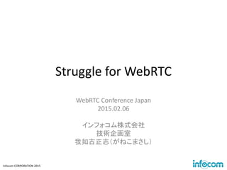 Infocom CORPORATION 2015
Struggle for WebRTC
WebRTC Conference Japan
2015.02.06
インフォコム株式会社
技術企画室
我如古正志（がねこまさし）
 