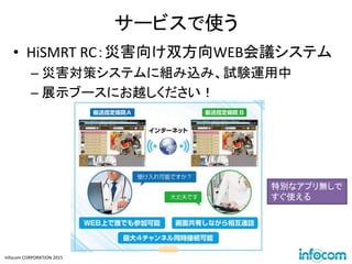 Infocom CORPORATION 2015
サービスで使う
• HiSMRT RC：災害向け双方向WEB会議システム
– 災害対策システムに組み込み、試験運用中
– 展示ブースにお越しください！
特別なアプリ無しで
すぐ使える
 