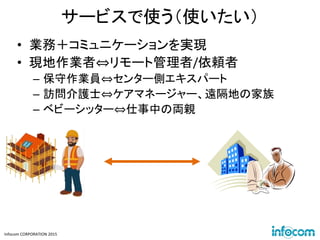 Infocom CORPORATION 2015
サービスで使う（使いたい）
• 業務＋コミュニケーションを実現
• 現地作業者⇔リモート管理者/依頼者
– 保守作業員⇔センター側エキスパート
– 訪問介護士⇔ケアマネージャー、遠隔地の家族
– ベビーシッター⇔仕事中の両親
 