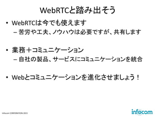 Infocom CORPORATION 2015
WebRTCと踏み出そう
• WebRTCは今でも使えます
– 苦労や工夫、ノウハウは必要ですが、共有します
• 業務＋コミュニケーション
– 自社の製品、サービスにコミュニケーションを統合
• Webとコミュニケーションを進化させましょう！
 