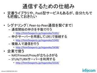 Infocom CORPORATION 2015
通信するための仕組み
• 定番ライブラリや、PaaS型サービスもあるが、自分たちで
も把握しておきたい
• シグナリング（ Peer-to-Peer通信を繋ぐまで）
– 通信開始の仲介を手動で行う
• http://html5experts.jp/mganeko/5181/
– 仲介サーバーを用意して1対1で接続する
• http://html5experts.jp/mganeko/5349/
– 複数人で通信を行う
• http://html5experts.jp/mganeko/5438/
• 企業で使う
– NAT/Firewall/Proxyが立ちふさがる
– STUN/TURNサーバーを利用する
• http://html5experts.jp/mganeko/5554/
 