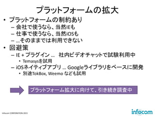 Infocom CORPORATION 2015
プラットフォームの拡大
• プラットフォームの制約あり
– 会社で使うなら、当然IEも
– 仕事で使うなら、当然iOSも
– …そのままでは利用できない
• 回避策
– IE + プラグイン … 社内ビデオチャットで試験利用中
• Temasysを試用
– iOSネイティブアプリ … Googleライブラリをベースに開発
• 別途TokBox, Weemo なども試用
プラットフォーム拡大に向けて、引き続き調査中
 