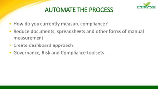 AUTOMATE THE PROCESS
• How do you currently measure compliance?
• Reduce documents, spreadsheets and other forms of manual
measurement
• Create dashboard approach
• Governance, Risk and Compliance toolsets
 
