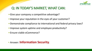Q: IN TODAY’S MARKET, WHAT CAN:
•Give your company a competitive advantage?
•Improve your reputation in the eyes of your customer?
•Demonstrate compliance to international and federal privacy laws?
•Improve system uptime and employee productivity?
•Ensure viable eCommerce?
▪ Answer: Information Security.
 