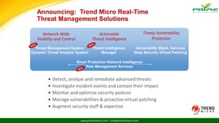 www.primeinfoserv.com | info@primeinfoserv.com
Announcing: Trend Micro Real-Time
Threat Management Solutions
• Detect, analyze and remediate advanced threats
• Investigate incident events and contain their impact
• Monitor and optimize security posture
• Manage vulnerabilities & proactive virtual patching
• Augment security staff & expertise
Network-Wide
Visibility and Control
Actionable
Threat Intelligence
Timely Vulnerability
Protection
Threat Management System
Dynamic Threat Analysis System
Threat Intelligence
Manager
Vulnerability Mgmt. Services
Deep Security Virtual Patching
Smart Protection Network Intelligence
Risk Management Services
 
