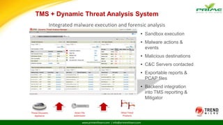 www.primeinfoserv.com | info@primeinfoserv.com
TMS + Dynamic Threat Analysis System
• Sandbox execution
• Malware actions &
events
• Malicious destinations
• C&C Servers contacted
• Exportable reports &
PCAP files
• Backend integration
into TMS reporting &
Mitigator
Integrated malware execution and forensic analysis
Threat Discovery
Appliance
Direct File
Submission
Other Trend
Products
 