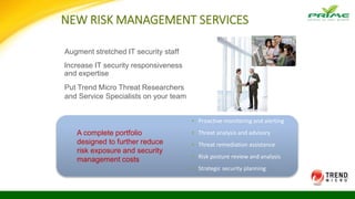 NEW RISK MANAGEMENT SERVICES
▪ Proactive monitoring and alerting
▪ Threat analysis and advisory
▪ Threat remediation assistance
▪ Risk posture review and analysis
▪ Strategic security planning
Augment stretched IT security staff
Put Trend Micro Threat Researchers
and Service Specialists on your team
A complete portfolio
designed to further reduce
risk exposure and security
management costs
Increase IT security responsiveness
and expertise
 