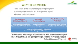 WHY TREND MICRO?
Trend Micro is the only vendor providing integrated
real-time protection and risk management against
advanced targeted threats.
Network-Wide
Visibility and Control
Actionable
Threat Intelligence
Timely Vulnerability
Protection
Threat Management System
Dynamic Threat Analysis System
Threat Intelligence
Manager
Vulnerability Mgmt. Services
Deep Security Virtual Patching
Smart Protection Network Intelligence
Risk Management Services
“Trend Micro has always impressed me with its understanding of
what its customers are going through and this reiterates it again.”
Richard Stiennon, IT-Harvest
 