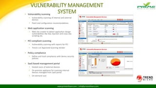 www.primeinfoserv.com | info@primeinfoserv.com
VULNERABILITY MANAGEMENT
SYSTEM▪ Vulnerability scanning
▪ Vulnerability scanning of internal and external
devices
▪ Patch and configuration recommendations
▪ Web application scanning
▪ Web site crawler to detect application design
vulnerabilities like SQL injection and cross-site
scripting etc.
▪ PCI compliant scanning
▪ Vulnerability scanning with reports for PCI
▪ Trend is an Approved Scanning Vendor
▪ Policy compliance
▪ Define and track compliance with device security
policies
▪ SaaS based management portal
▪ Hosted scans of external devices
▪ On-premise appliance for scanning internal
devices managed from SaaS portal
▪ On-demand scan
144
 