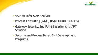 ▪ VAPT/IT Infra GAP Analysis
▪ Process Consulting (ISMS, ITSM, COBIT, PCI-DSS)
▪ Gateway Security, End Point Security, Anti-APT
Solution
▪ Security and Process Based Skill Development
Programs
 