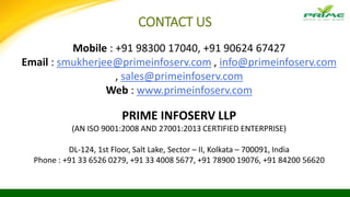 Mobile : +91 98300 17040, +91 90624 67427
Email : smukherjee@primeinfoserv.com , info@primeinfoserv.com
, sales@primeinfoserv.com
Web : www.primeinfoserv.com
PRIME INFOSERV LLP
(AN ISO 9001:2008 AND 27001:2013 CERTIFIED ENTERPRISE)
DL-124, 1st Floor, Salt Lake, Sector – II, Kolkata – 700091, India
Phone : +91 33 6526 0279, +91 33 4008 5677, +91 78900 19076, +91 84200 56620
CONTACT US
 