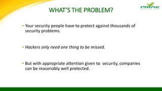 WHAT’S THE PROBLEM?
▪ Your security people have to protect against thousands of
security problems.
▪ Hackers only need one thing to be missed.
▪ But with appropriate attention given to security, companies
can be reasonably well protected.
 
