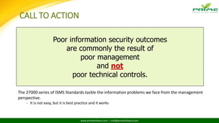 www.primeinfoserv.com | info@primeinfoserv.com
CALL TO ACTION
Poor information security outcomes
are commonly the result of
poor management
and not
poor technical controls.
The 27000 series of ISMS Standards tackle the information problems we face from the management
perspective.
- It is not easy, but it is best practice and it works
 