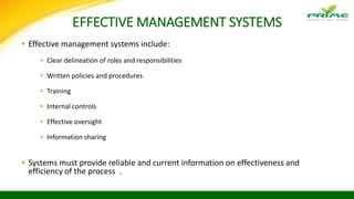 EFFECTIVE MANAGEMENT SYSTEMS
▪ Effective management systems include:
▪ Clear delineation of roles and responsibilities
▪ Written policies and procedures
▪ Training
▪ Internal controls
▪ Effective oversight
▪ Information sharing
▪ Systems must provide reliable and current information on effectiveness and
efficiency of the process .
 