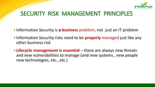 SECURITY RISK MANAGEMENT PRINCIPLES
•Information Security is a business problem, not just an IT problem
•Information Security risks need to be properly managed just like any
other business risk
•Lifecycle management is essential – there are always new threats
and new vulnerabilities to manage (and new systems , new people
new technologies, etc., etc.)
 