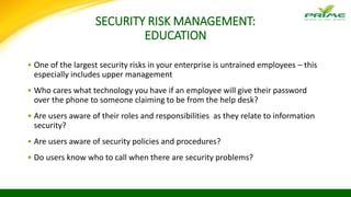 SECURITY RISK MANAGEMENT:
EDUCATION
• One of the largest security risks in your enterprise is untrained employees – this
especially includes upper management
• Who cares what technology you have if an employee will give their password
over the phone to someone claiming to be from the help desk?
• Are users aware of their roles and responsibilities as they relate to information
security?
• Are users aware of security policies and procedures?
• Do users know who to call when there are security problems?
 