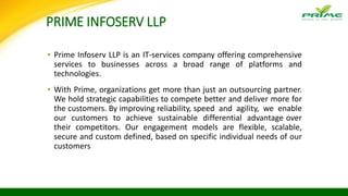 PRIME INFOSERV LLP
▪ Prime Infoserv LLP is an IT-services company offering comprehensive
services to businesses across a broad range of platforms and
technologies.
▪ With Prime, organizations get more than just an outsourcing partner.
We hold strategic capabilities to compete better and deliver more for
the customers. By improving reliability, speed and agility, we enable
our customers to achieve sustainable differential advantage over
their competitors. Our engagement models are flexible, scalable,
secure and custom defined, based on specific individual needs of our
customers
 
