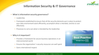 www.primeinfoserv.com | info@primeinfoserv.com
Information Security & IT Governance
 What is information security governance?
 Leadership
 Framework established to ensure that all the security elements put in place to protect
your data environment work efficiently, accomplish what is intended, and do so cost
effectively
 Processes to carry out what is intended by the leadership‘
 Why is it important?
 Provides a framework for secure business operations in an
interconnected world
 Ensures the organization ’s security resources are well spent
 Gains international respect
 