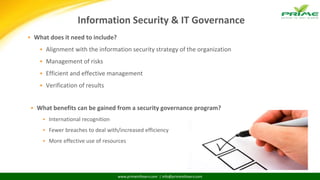 www.primeinfoserv.com | info@primeinfoserv.com
Information Security & IT Governance
 What does it need to include?
 Alignment with the information security strategy of the organization
 Management of risks
 Efficient and effective management
 Verification of results
 What benefits can be gained from a security governance program?
 International recognition
 Fewer breaches to deal with/increased efficiency
 More effective use of resources
 