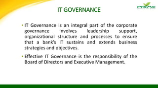 IT GOVERNANCE
▪ IT Governance is an integral part of the corporate
governance involves leadership support,
organizational structure and processes to ensure
that a bank’s IT sustains and extends business
strategies and objectives.
▪ Effective IT Governance is the responsibility of the
Board of Directors and Executive Management.
 