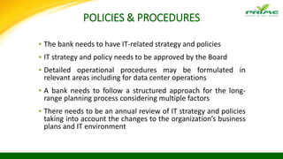 POLICIES & PROCEDURES
▪ The bank needs to have IT-related strategy and policies
▪ IT strategy and policy needs to be approved by the Board
▪ Detailed operational procedures may be formulated in
relevant areas including for data center operations
▪ A bank needs to follow a structured approach for the long-
range planning process considering multiple factors
▪ There needs to be an annual review of IT strategy and policies
taking into account the changes to the organization’s business
plans and IT environment
 