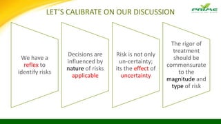 LET’S CALIBRATE ON OUR DISCUSSION
We have a
reflex to
identify risks
Decisions are
influenced by
nature of risks
applicable
Risk is not only
un-certainty;
its the effect of
uncertainty
The rigor of
treatment
should be
commensurate
to the
magnitude and
type of risk
 