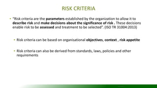 RISK CRITERIA
▪ “Risk criteria are the parameters established by the organization to allow it to
describe risk and make decisions about the significance of risk . These decisions
enable risk to be assessed and treatment to be selected”. (ISO TR 31004:2013)
▪ Risk criteria can be based on organisational objectives, context , risk appetite
▪ Risk criteria can also be derived from standards, laws, policies and other
requirements
22/04/2016
 