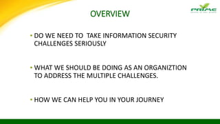 OVERVIEW
▪ DO WE NEED TO TAKE INFORMATION SECURITY
CHALLENGES SERIOUSLY
▪ WHAT WE SHOULD BE DOING AS AN ORGANIZTION
TO ADDRESS THE MULTIPLE CHALLENGES.
▪ HOW WE CAN HELP YOU IN YOUR JOURNEY
 