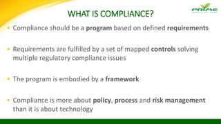 WHAT IS COMPLIANCE?
• Compliance should be a program based on defined requirements
• Requirements are fulfilled by a set of mapped controls solving
multiple regulatory compliance issues
• The program is embodied by a framework
• Compliance is more about policy, process and risk management
than it is about technology
 
