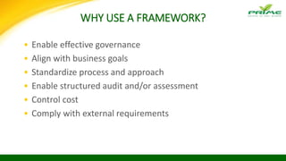 WHY USE A FRAMEWORK?
• Enable effective governance
• Align with business goals
• Standardize process and approach
• Enable structured audit and/or assessment
• Control cost
• Comply with external requirements
 