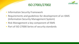 ISO 27001/27002
• Information Security Framework
• Requirements and guidelines for development of an ISMS
(Information Security Management System)
• Risk Management a key component of ISMS
• Part of ISO 27000 Series of security standards
 