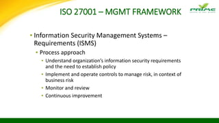 ISO 27001 – MGMT FRAMEWORK
▪ Information Security Management Systems –
Requirements (ISMS)
▪ Process approach
▪ Understand organization’s information security requirements
and the need to establish policy
▪ Implement and operate controls to manage risk, in context of
business risk
▪ Monitor and review
▪ Continuous improvement
 