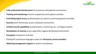 www.primeinfoserv.com | info@primeinfoserv.com
COMMON CHALLENGES TO ACHIEVE PCI COMPLIANCE
• Fully understand and document the processes and payment environment
• Tracking and monitoring of access to payments card systems and data
• Controlling logical access (authentication) to systems containing payment card data
• Security event monitoring across a disparate environment
• Limited security capabilities (authentication, monitoring, etc…) of legacy systems
• Remediation of controls across large (often legacy) distributed environments
• Encryption of payment card data
• Putting PCI contractual language in place for third party service providers
• Obtaining management support to perform remediation
 