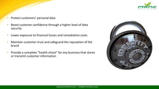 www.primeinfoserv.com | info@primeinfoserv.com
BENEFITS OF COMPLIANCE
• Protect customers’ personal data
• Boost customer confidence through a higher level of data
security
• Lower exposure to financial losses and remediation costs
• Maintain customer trust and safeguard the reputation of the
brand
• Provide a complete “health check” for any business that stores
or transmit customer information
 