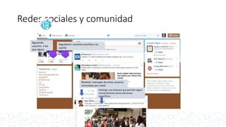 Redes sociales y comunidad
Seguidores: usuarios suscritos a su
cuenta
Siguiendo:
usuarios a los
que sigues.
Retweet: mensajes de otros usuarios
reenviados por usted
Hashtag: una etiqueta que permite seguir
conversaciones acerca de temas
específicos.
 