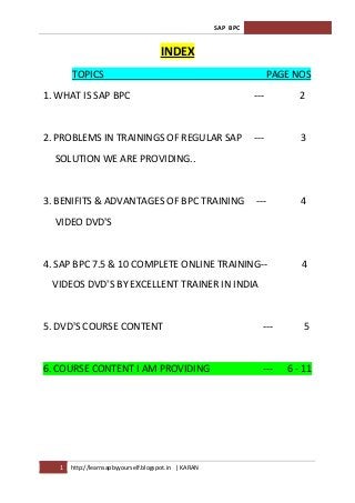 SAP BPC


                                      INDEX
       TOPICS                                                          PAGE NOS
1. WHAT IS SAP BPC                                               ---         2


2. PROBLEMS IN TRAININGS OF REGULAR SAP                          ---         3
  SOLUTION WE ARE PROVIDING..


3. BENIFITS & ADVANTAGES OF BPC TRAINING                         ---         4
  VIDEO DVD'S


4. SAP BPC 7.5 & 10 COMPLETE ONLINE TRAINING--                               4
  VIDEOS DVD'S BY EXCELLENT TRAINER IN INDIA


5. DVD'S COURSE CONTENT                                            ---        5


6. COURSE CONTENT I AM PROVIDING                                   ---    6 - 11




   1   http://learnsapbyyourself.blogspot.in | KARAN
 