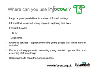 Where can you use                 ?Large range of possibilities, in and out of ‘formal’  settings Informal tool to support young people in exploring their livesFormal Education 	- PSHE	- Citizenship Extended services – support connecting young people to a ‘varied menu of activities’Part of youth engagement– connecting young people to opportunities, and extending staff knowledge Organisations to share their own resources www.infocow.org.uk