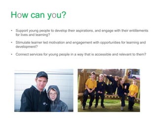 How can you? Support young people to develop their aspirations, and engage with their entitlements for lives and learning? Stimulate learner led motivation and engagement with opportunities for learning and development?Connect services for young people in a way that is accessible and relevant to them?