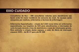 EIXO CUIDADO
  Consultórios de Rua – 308 consultórios volantes para atendimento nos
  locais onde há maior incidência do consumo de crack. As equipes serão
  compostas por médicos, enfermeiros e técnicos de enfermagem

  Enfermarias Especializadas – criação de 2.462 novos leitos em enfermarias
  especializadas nos hospitais do SUS para atendimentos e internações de
  curta duração durante crises de abstinência e casos de intoxicações graves.
  Para estimular a criação destes espaços, o valor da diária de internação
  crescerá 250% - de R$ 57 para até R$ 200
 