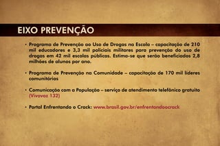 EIXO PREVENÇÃO
  Programa de Prevenção ao Uso de Drogas na Escola – capacitação de 210
  mil educadores e 3,3 mil policiais militares para prevenção do uso de
  drogas em 42 mil escolas públicas. Estima-se que serão beneficiados 2,8
  milhões de alunos por ano.

  Programa de Prevenção na Comunidade – capacitação de 170 mil líderes
  comunitários

  Comunicação com a População – serviço de atendimento telefônico gratuito
  (Vivavoz 132)

  Portal Enfrentando o Crack: www.brasil.gov.br/enfrentandoocrack
 