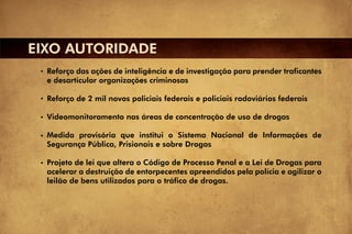 EIXO AUTORIDADE
  Reforço das ações de inteligência e de investigação para prender traficantes
  e desarticular organizações criminosas

  Reforço de 2 mil novos policiais federais e policiais rodoviários federais

  Videomonitoramento nas áreas de concentração de uso de drogas

  Medida provisória que institui o Sistema Nacional de Informações de
  Segurança Pública, Prisionais e sobre Drogas

  Projeto de lei que altera o Código de Processo Penal e a Lei de Drogas para
  acelerar a destruição de entorpecentes apreendidos pela polícia e agilizar o
  leilão de bens utilizados para o tráfico de drogas.
 