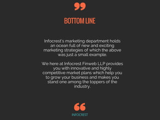 BOTTOMLINE
INFOCREST
Infocrest’s marketing department holds
an ocean full of new and exciting
marketing strategies of which the above
was just a small example.
We here at Infocrest Finweb LLP provides
you with innovative and highly
competitive market plans which help you
to grow your business and makes you
stand one among the toppers of the
industry.
 