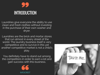 INTRODUCTION
INFOCREST
Laundries give everyone the ability to use
clean and fresh clothes without investing
in the purchase of their own washer and
dryer.
Laundries are the brick and mortar stores
that run almost in every street of the
world. The laundry business itself is very
competitive and to survive in this yet
another competitive market is not a child’s
play.
You definitely have to stand out among
the competitors in order to earn a lot and
gain success with this business.
 