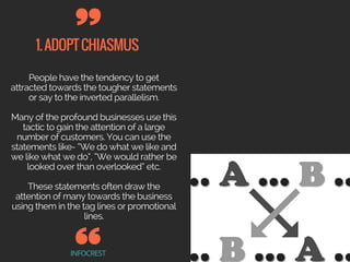 1.ADOPTCHIASMUS
INFOCREST
People have the tendency to get
attracted towards the tougher statements
or say to the inverted parallelism.
Many of the profound businesses use this
tactic to gain the attention of a large
number of customers. You can use the
statements like- “We do what we like and
we like what we do”, “We would rather be
looked over than overlooked” etc.
These statements often draw the
attention of many towards the business
using them in the tag lines or promotional
lines.
 