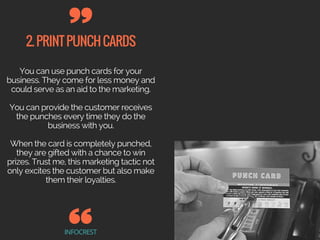 2.PRINTPUNCHCARDS
INFOCREST
You can use punch cards for your
business. They come for less money and
could serve as an aid to the marketing.
You can provide the customer receives
the punches every time they do the
business with you.
When the card is completely punched,
they are gifted with a chance to win
prizes. Trust me, this marketing tactic not
only excites the customer but also make
them their loyalties.
 