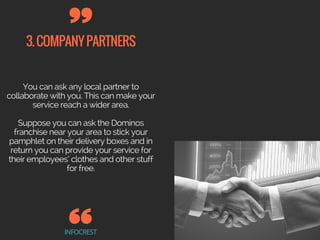 3.COMPANYPARTNERS
INFOCREST
You can ask any local partner to
collaborate with you. This can make your
service reach a wider area.
Suppose you can ask the Dominos
franchise near your area to stick your
pamphlet on their delivery boxes and in
return you can provide your service for
their employees’ clothes and other stuff
for free.
 