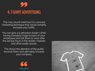 4.T-SHIRTADVERTISING
INFOCREST
This may sound weird but it is a proved
marketing technique that would certainly
increase your traffic.
You can give 4-5 attractive shade t-shirts
having company’s logo to each of your
employees and ask them to wear after
the service hours in the streets, markets
and other public places.
This draws the attention of the public
towards them and ultimately towards
your company.
 