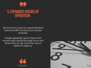 5.EXPANDEDHOURSOF
OPERATION-
INFOCREST
Service hours count to a great extent to
seek the traffic towards your laundry
business.
People generally opt for those who
remain open during the peak hours and
those who can go out of the way to
deliver in urgency.
 